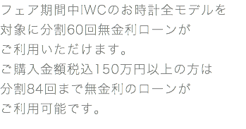 フェア期間中IWCのお時計全モデルを 対象に分割60回無金利ローンが ご利用いただけます。 ご購入金額税込150万円以上の方は 分割84回まで無金利のローンが ご利用可能です。