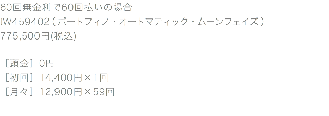 60回無金利で60回払いの場合 IW459402（ポートフィノ・オートマティック・ムーンフェイズ） 775,500円(税込) ［頭金］0円 ［初回］14,400円×1回 ［月々］12,900円×59回